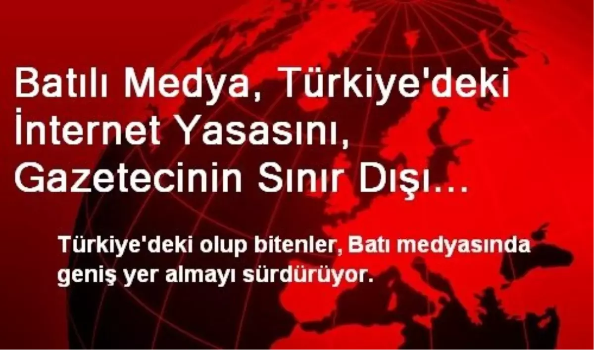 Batılı Medya, Türkiye\'deki İnternet Yasasını, Gazetecinin Sınır Dışı Edilmesini Konuşuyor