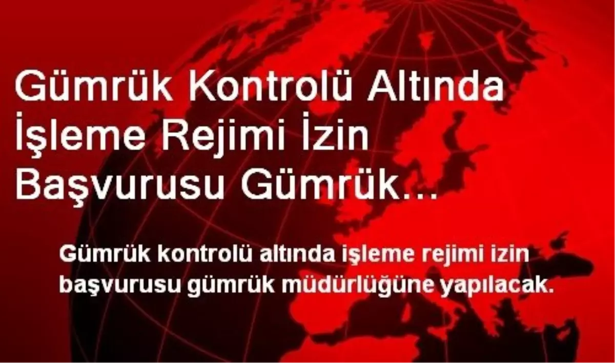 Gümrük Kontrolü Altında İşleme Rejimi İzin Başvurusu Gümrük Müdürlüğüne Yapılacak