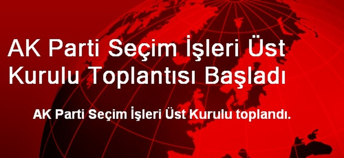 AK Parti Seçim İşleri Üst Kurulu Toplantısı Başladı
