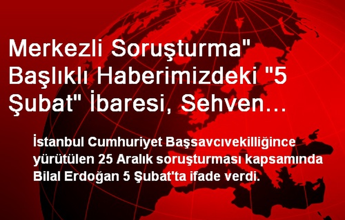 Düzeltme<br/>"İstanbul Merkezli Soruşturma" Başlıklı Haberimizdeki "5 Şubat" İbaresi, Sehven...