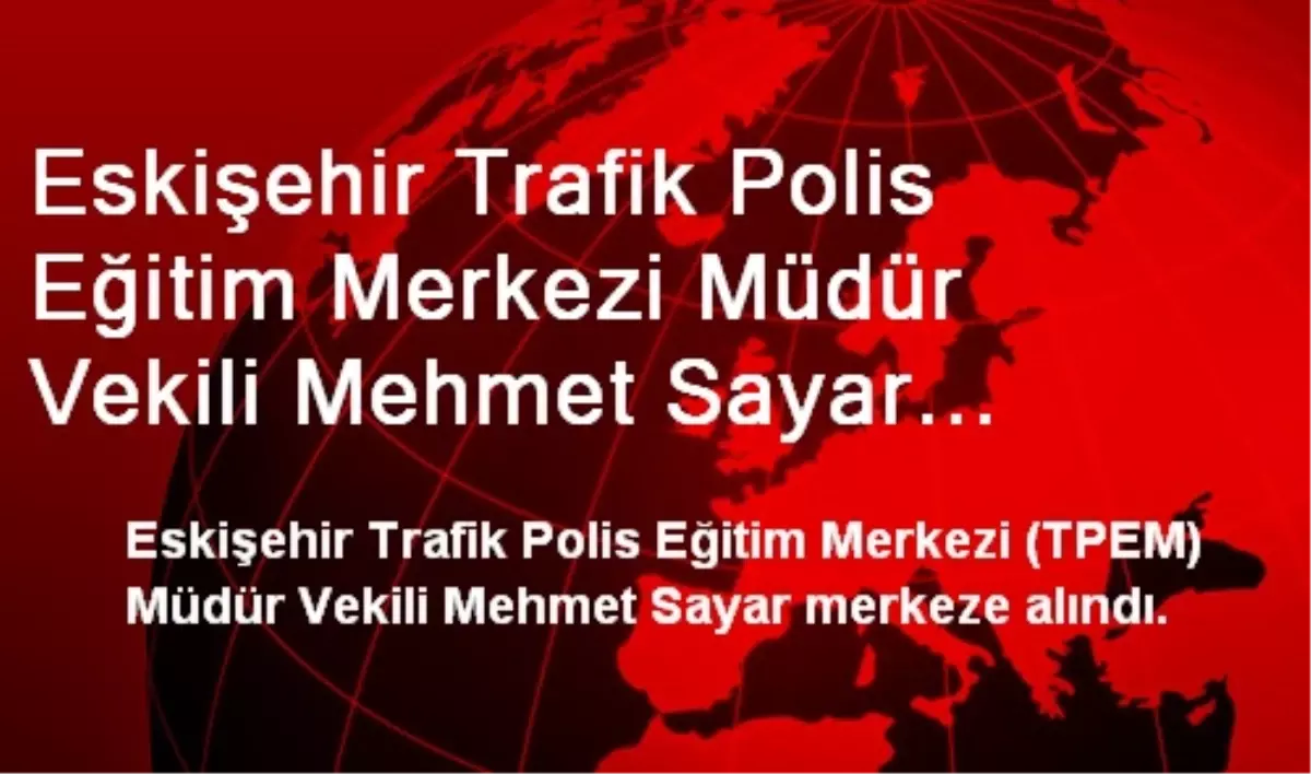 Eskişehir Trafik Polis Eğitim Merkezi Müdür Vekili Mehmet Sayar Merkeze Alındı