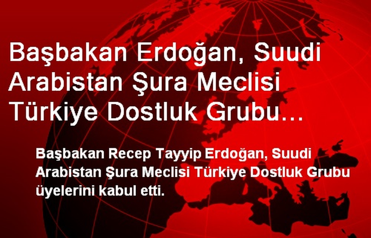 Başbakan Erdoğan, Suudi Arabistan Şura Meclisi Türkiye Dostluk Grubu Üyelerini Kabul Etti