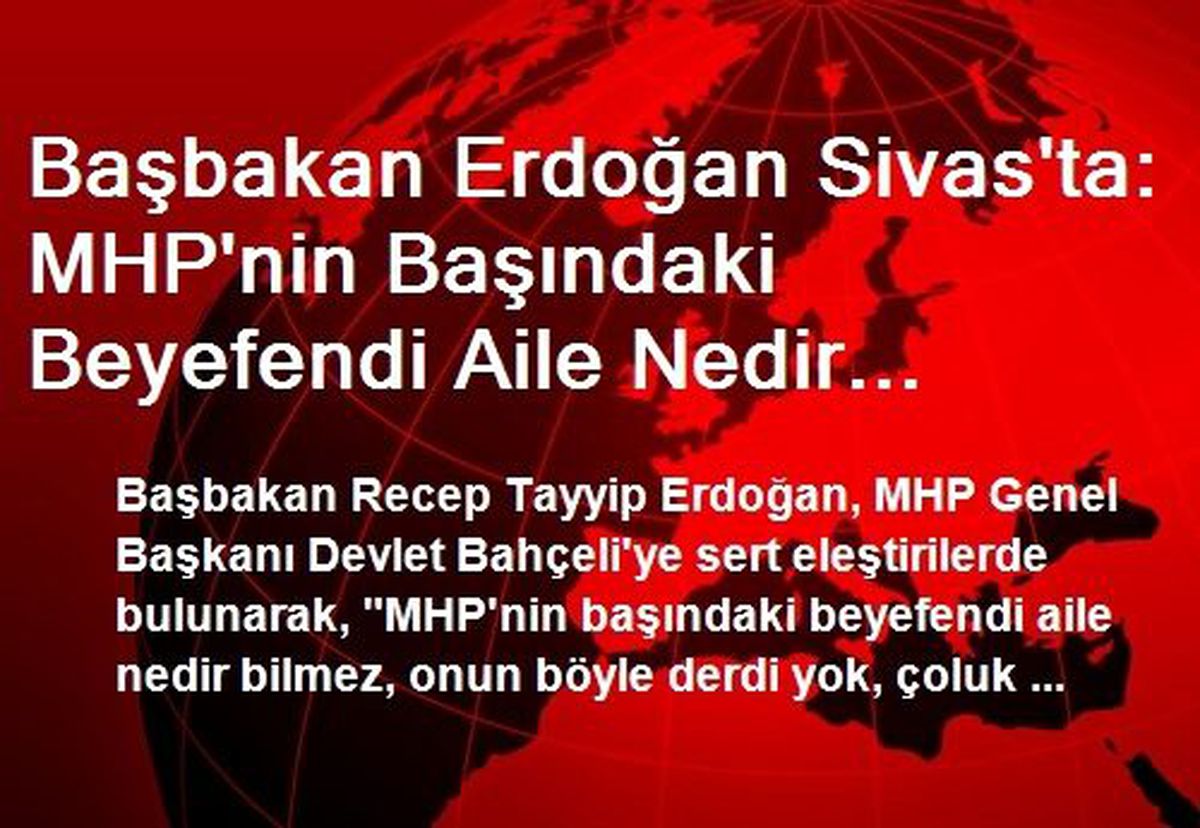 Başbakan Erdoğan Sivas\'ta: MHP\'nin Başındaki Beyefendi Aile Nedir Bilmez, Çocuk Nedir Bilmez