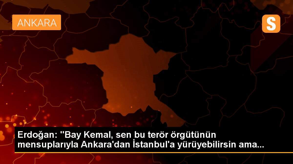 Erdoğan: "Bay Kemal, sen bu terör örgütünün mensuplarıyla Ankara\'dan İstanbul\'a yürüyebilirsin ama...