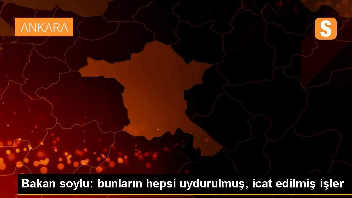 Bakan soylu: bunların hepsi uydurulmuş, icat edilmiş işler