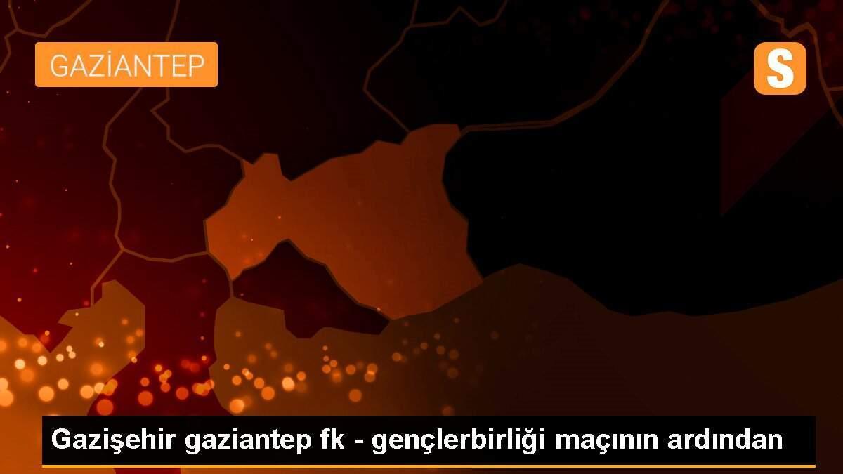 Gazişehir gaziantep fk - gençlerbirliği maçının ardından