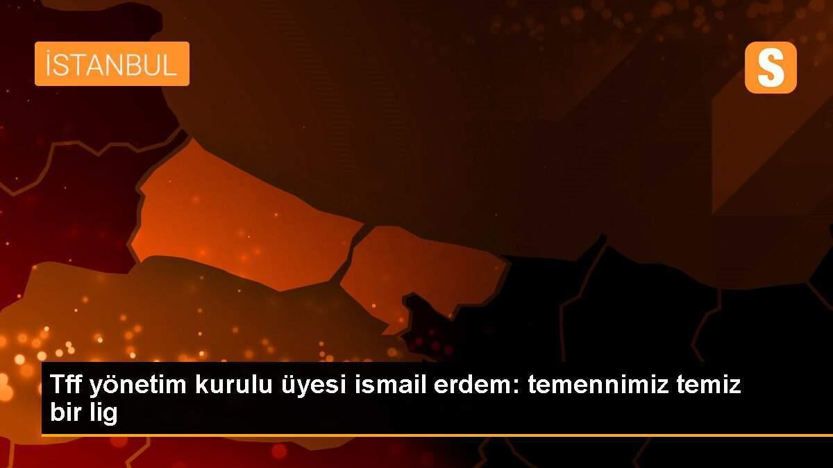 Tff yönetim kurulu üyesi ismail erdem: temennimiz temiz bir lig