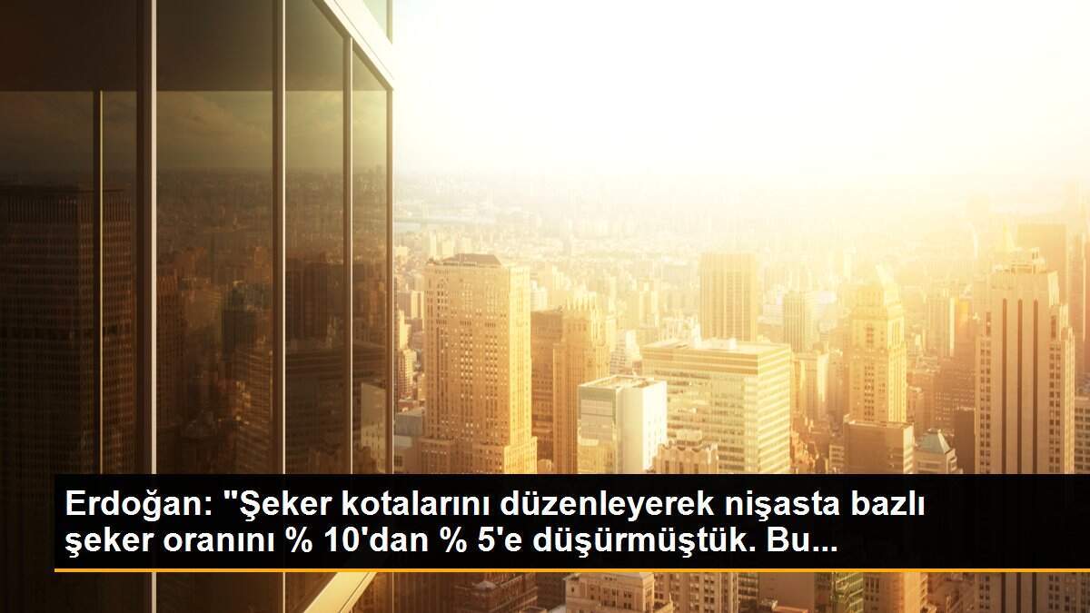 Erdoğan: "Şeker kotalarını düzenleyerek nişasta bazlı şeker oranını % 10\'dan % 5\'e düşürmüştük. Bu...
