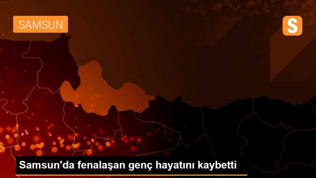 Samsun\'da fenalaşan genç hayatını kaybetti