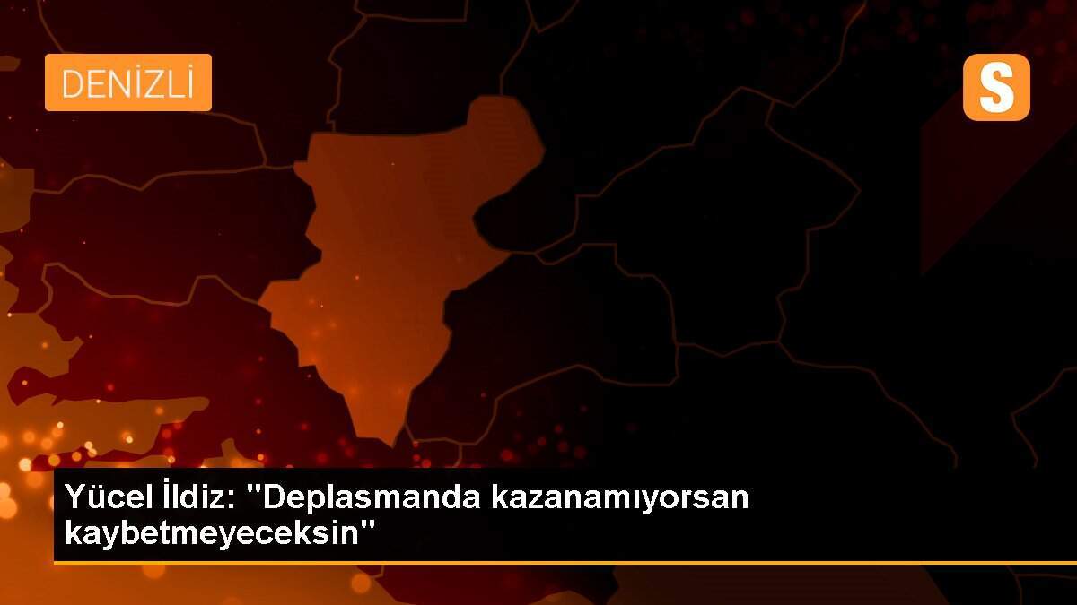 Yücel İldiz: "Deplasmanda kazanamıyorsan kaybetmeyeceksin"