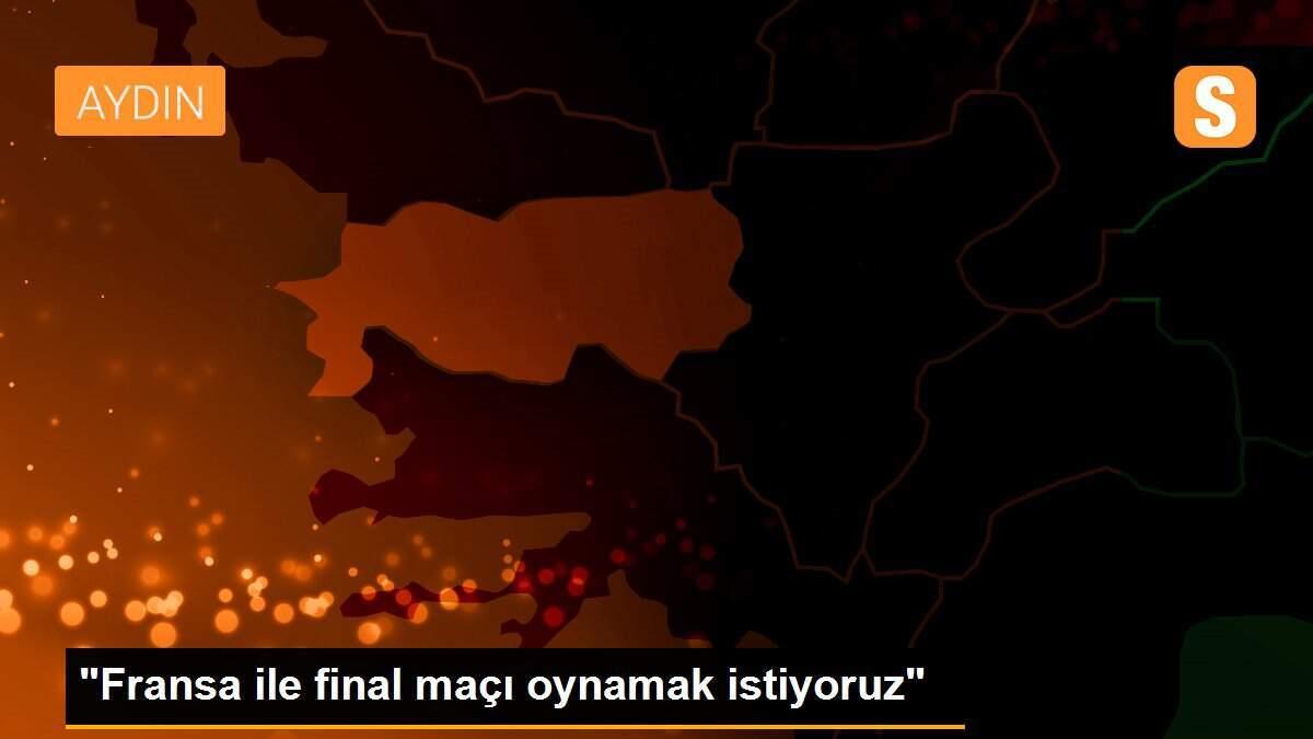 "Fransa ile final maçı oynamak istiyoruz"