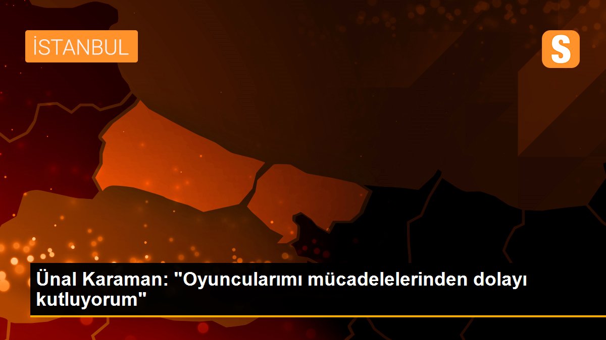 Ünal Karaman: "Oyuncularımı mücadelelerinden dolayı kutluyorum"