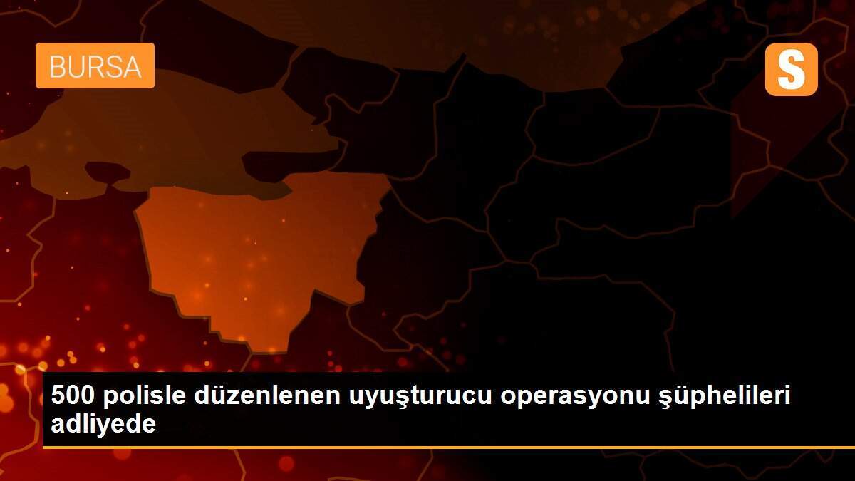 500 polisle düzenlenen uyuşturucu operasyonu şüphelileri adliyede