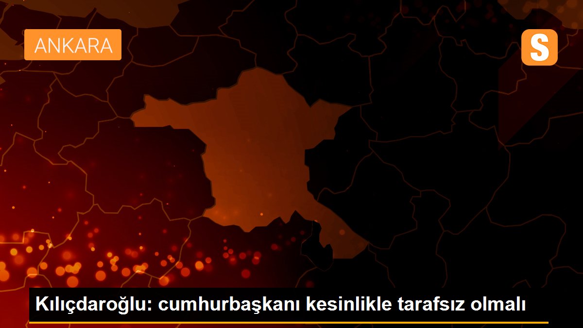 Kılıçdaroğlu: cumhurbaşkanı kesinlikle tarafsız olmalı