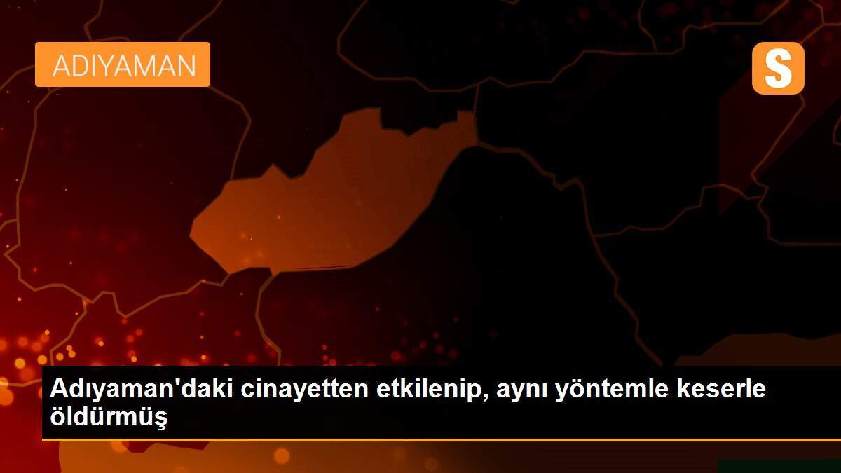 Adıyaman\'daki cinayetten etkilenip, aynı yöntemle keserle öldürmüş