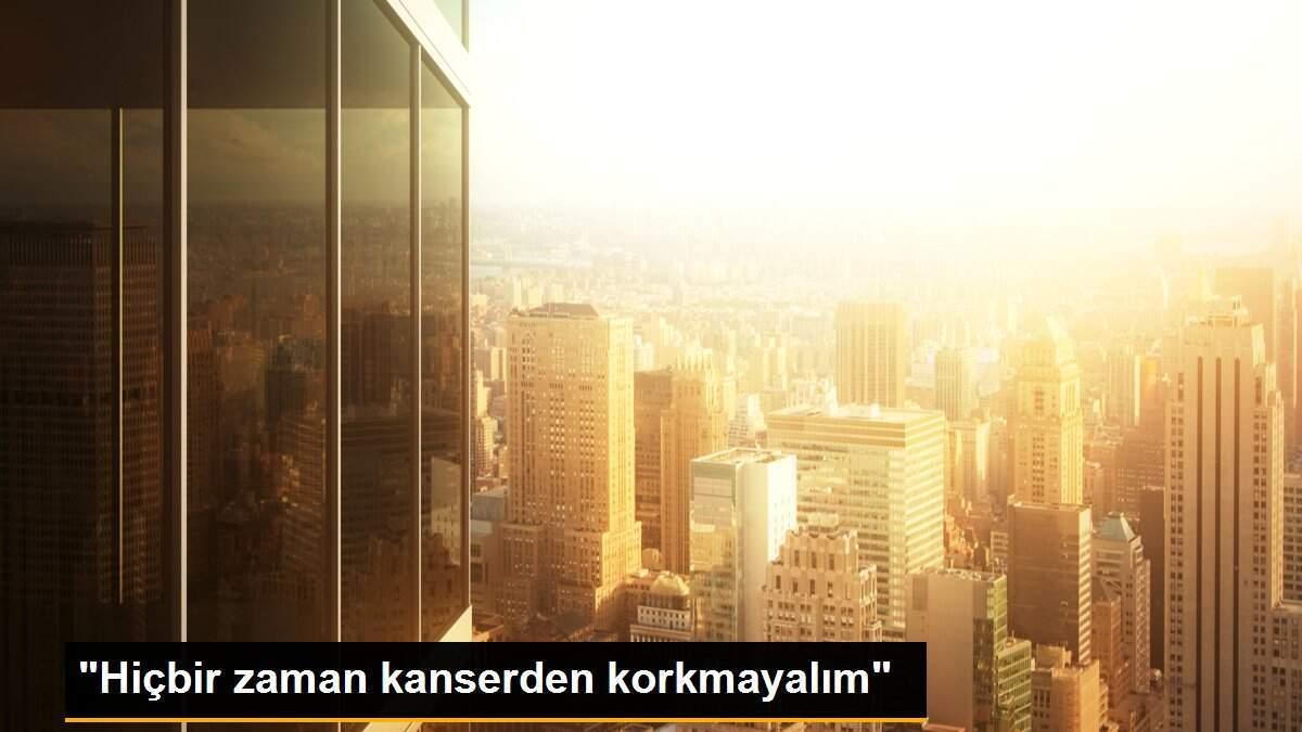 "Hiçbir zaman kanserden korkmayalım"