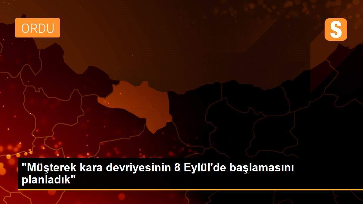 "Müşterek kara devriyesinin 8 Eylül\'de başlamasını planladık"