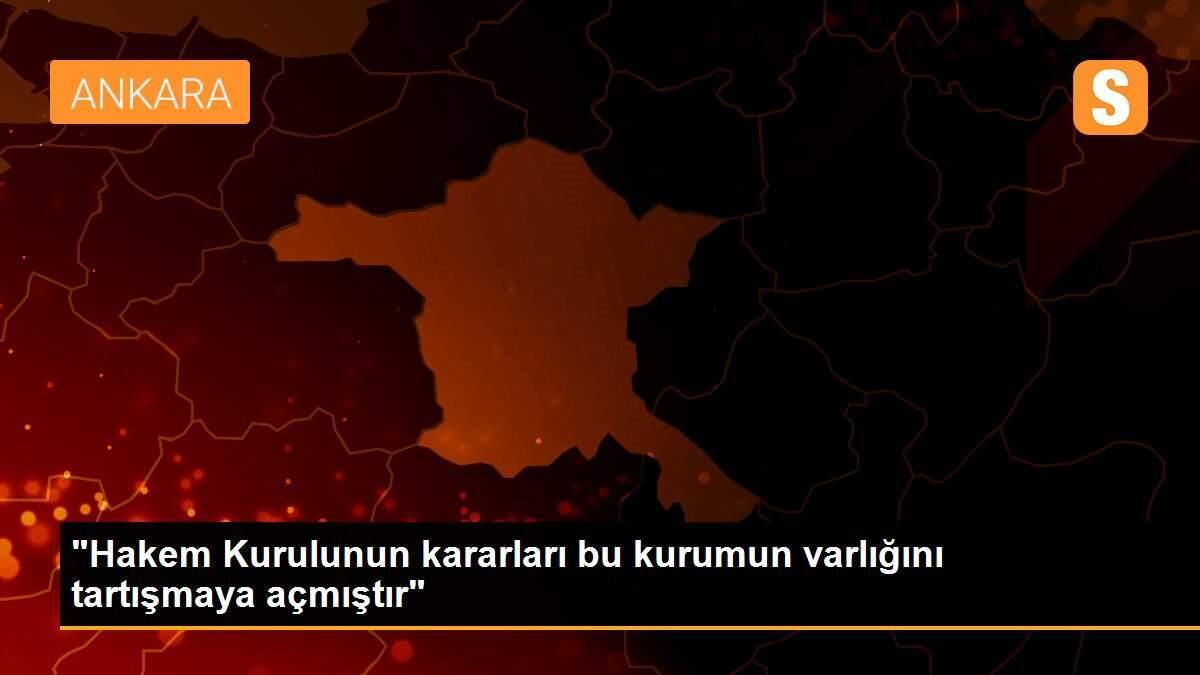 "Hakem Kurulunun kararları bu kurumun varlığını tartışmaya açmıştır"