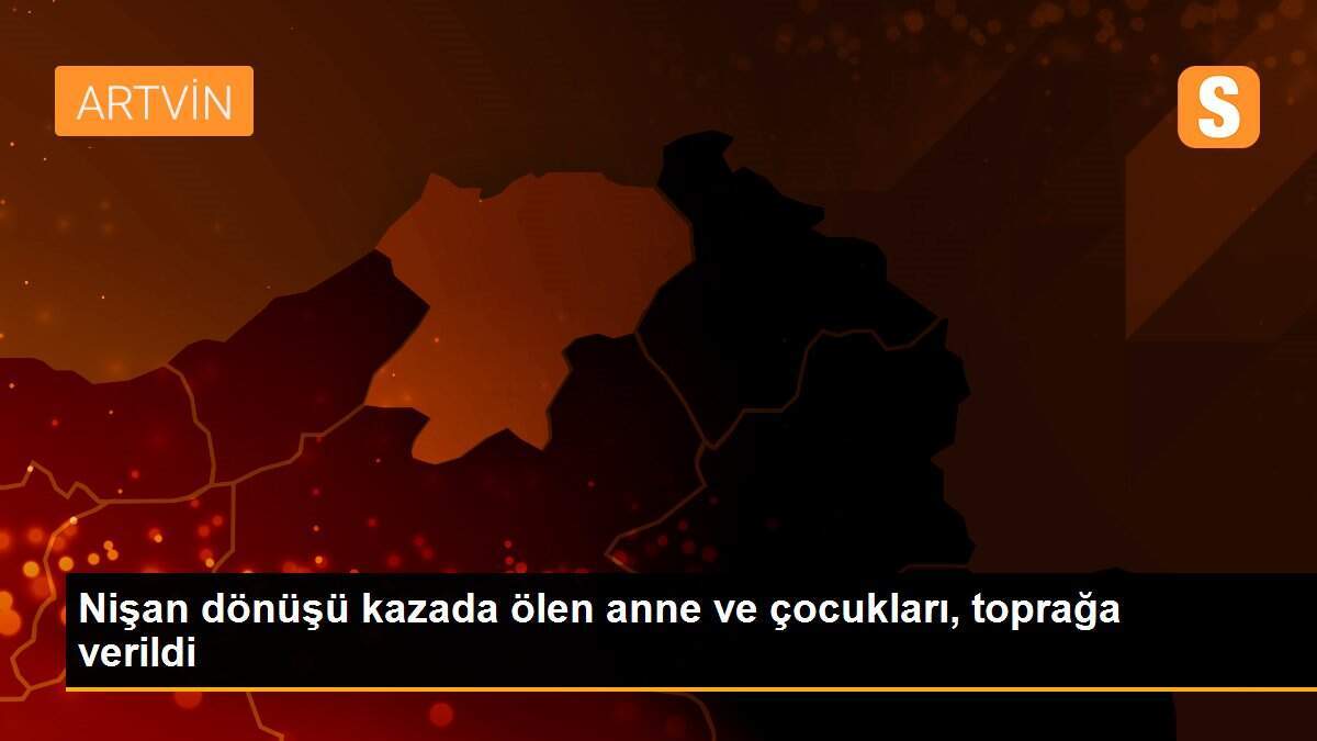 Nişan dönüşü kazada ölen anne ve çocukları, toprağa verildi