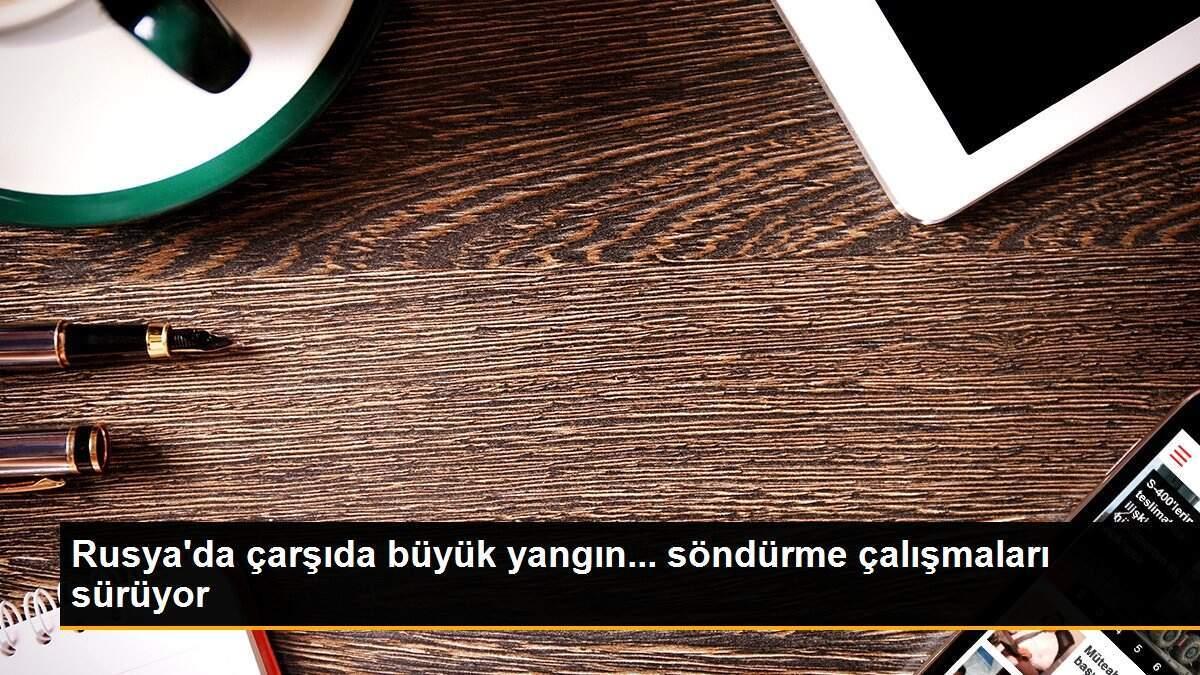 Rusya\'da çarşıda büyük yangın... söndürme çalışmaları sürüyor