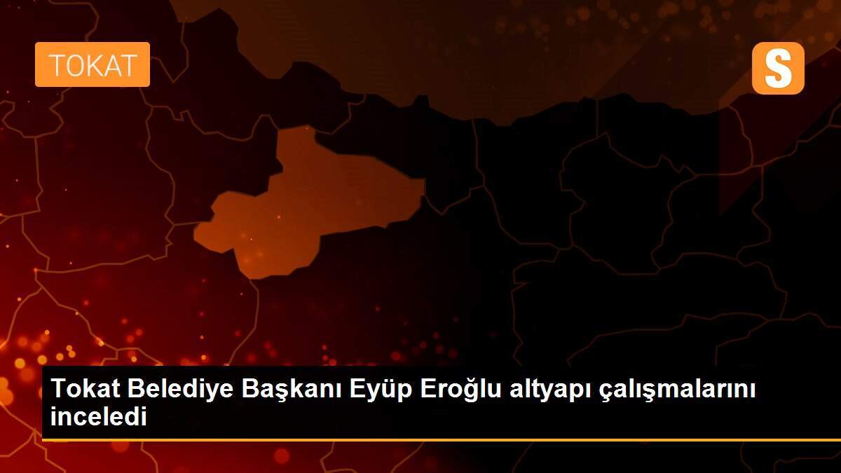 Tokat Belediye Başkanı Eyüp Eroğlu altyapı çalışmalarını inceledi