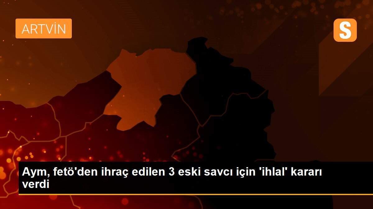 Aym, fetö\'den ihraç edilen 3 eski savcı için \'ihlal\' kararı verdi