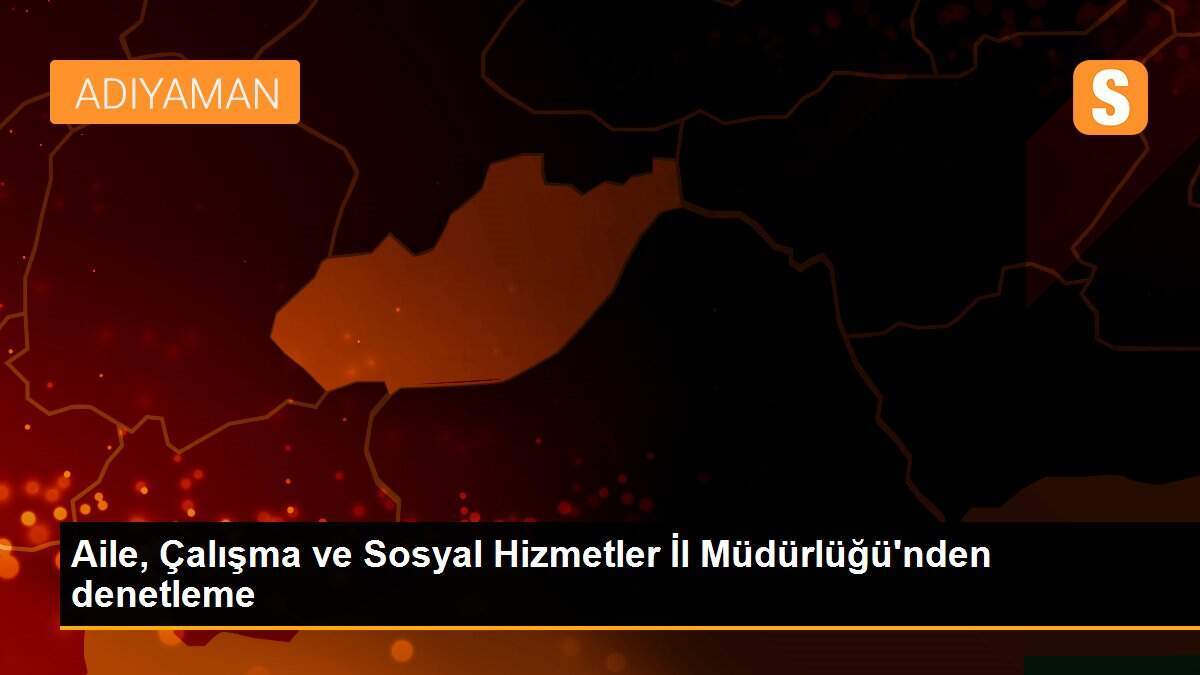 Aile, Çalışma ve Sosyal Hizmetler İl Müdürlüğü\'nden denetleme