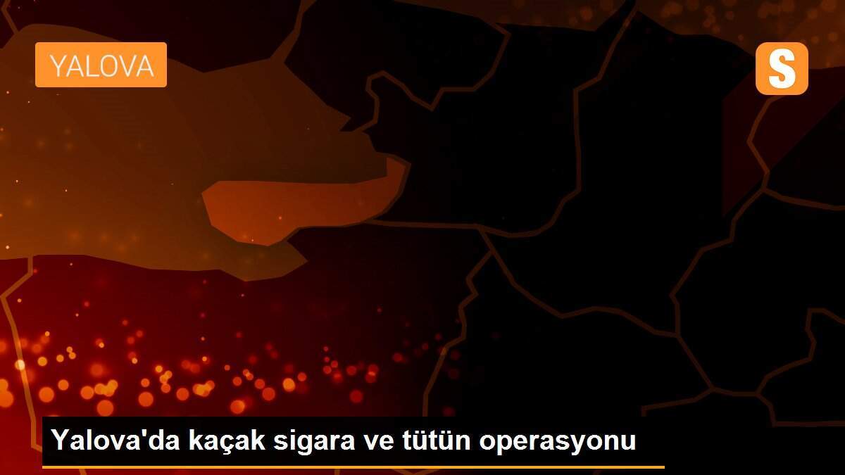 Yalova\'da kaçak sigara ve tütün operasyonu