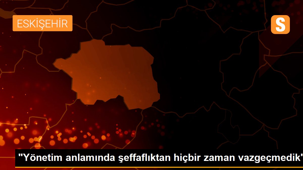 "Yönetim anlamında şeffaflıktan hiçbir zaman vazgeçmedik"