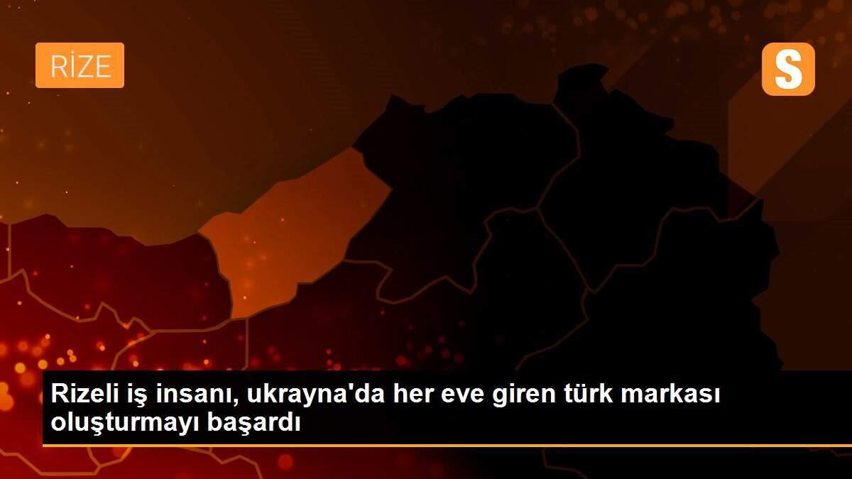 Rizeli iş insanı, ukrayna\'da her eve giren türk markası oluşturmayı başardı