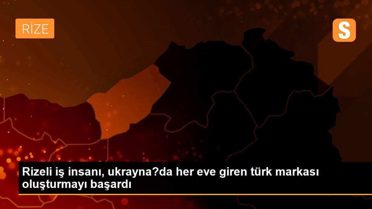 Rizeli iş insanı, ukrayna?da her eve giren türk markası oluşturmayı başardı