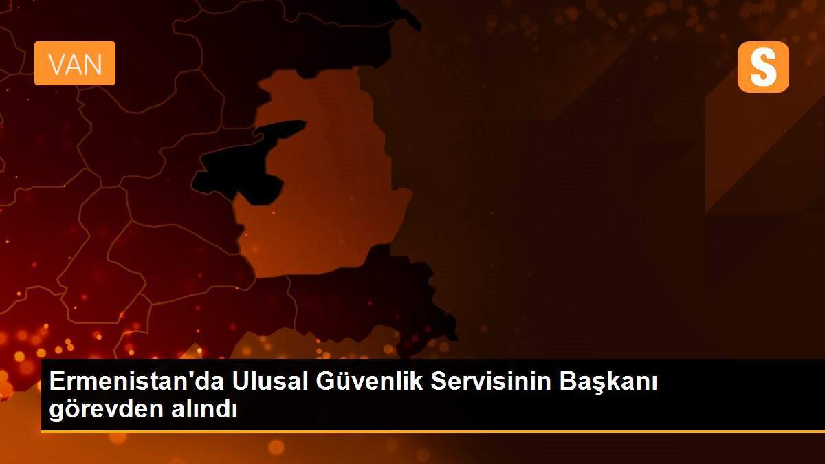 Ermenistan\'da Ulusal Güvenlik Servisinin Başkanı görevden alındı
