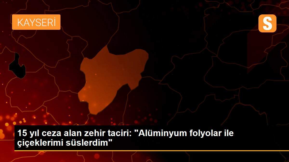 15 yıl ceza alan zehir taciri: "Alüminyum folyolar ile çiçeklerimi süslerdim"