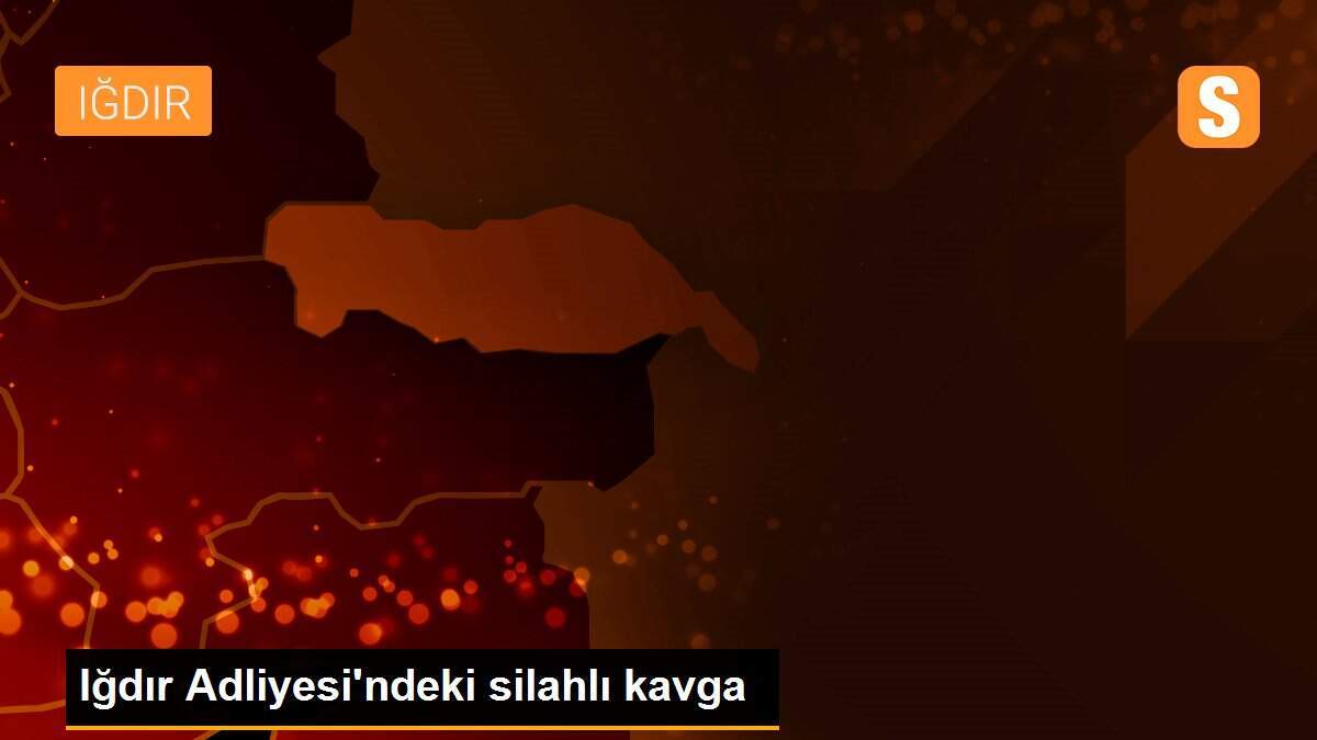 Iğdır Adliyesi\'ndeki silahlı kavga