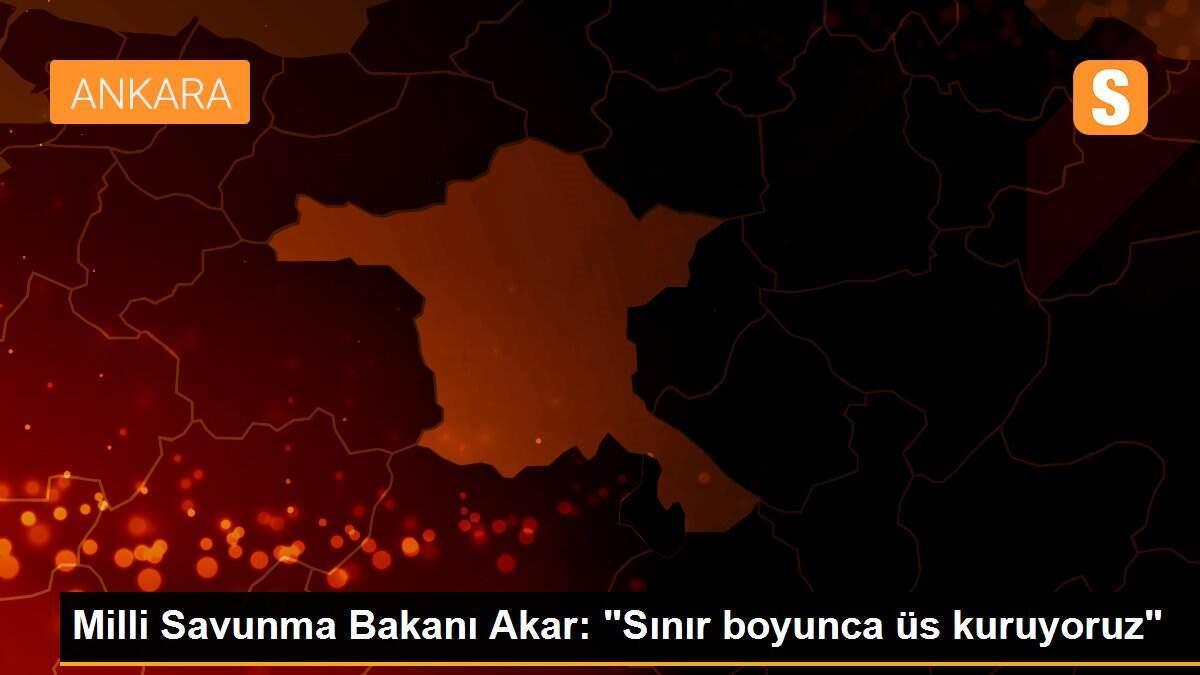 Milli Savunma Bakanı Akar: "Sınır boyunca üs kuruyoruz"
