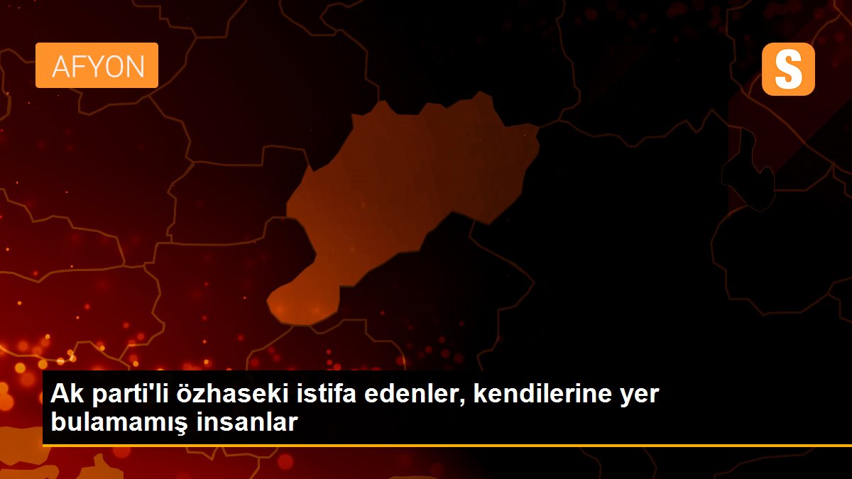 Ak parti\'li özhaseki istifa edenler, kendilerine yer bulamamış insanlar