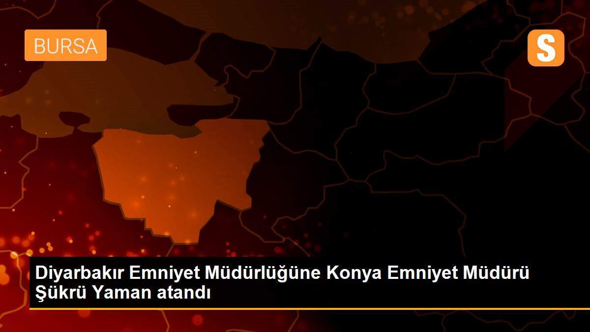 Diyarbakır Emniyet Müdürlüğüne Konya Emniyet Müdürü Şükrü Yaman atandı