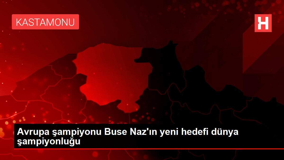 Avrupa şampiyonu Buse Naz\'ın yeni hedefi dünya şampiyonluğu