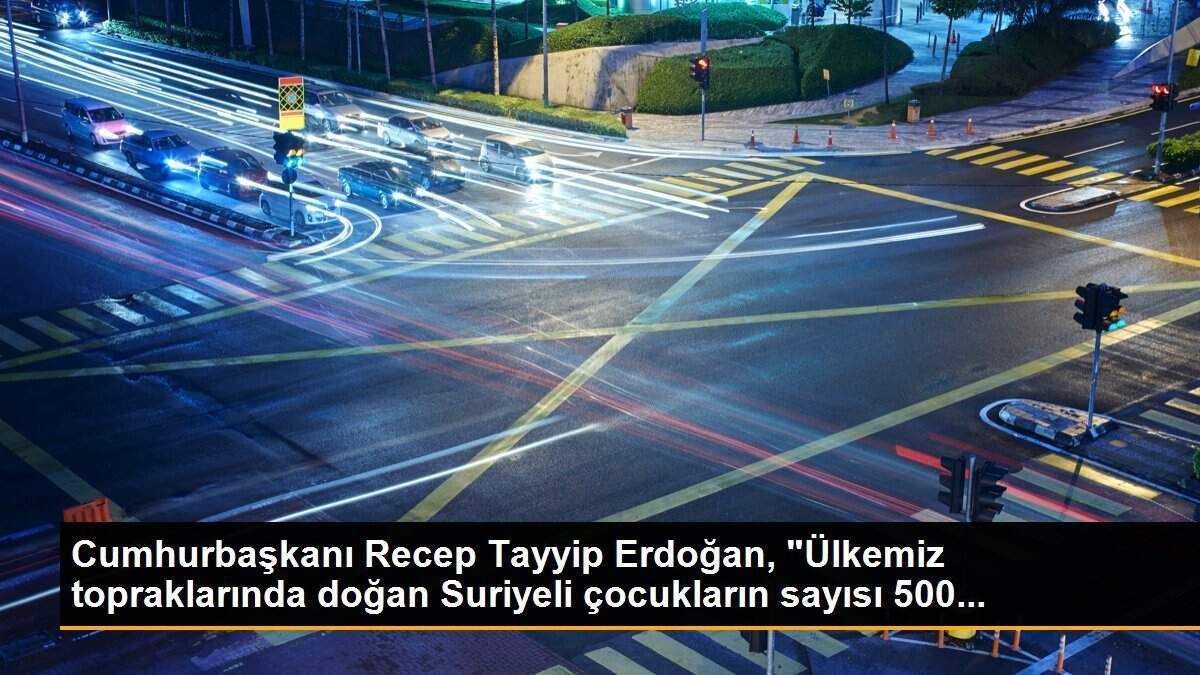 Cumhurbaşkanı Recep Tayyip Erdoğan, "Ülkemiz topraklarında doğan Suriyeli çocukların sayısı 500...