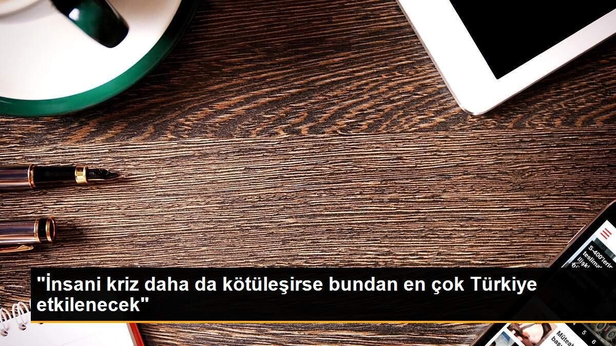 "İnsani kriz daha da kötüleşirse bundan en çok Türkiye etkilenecek"