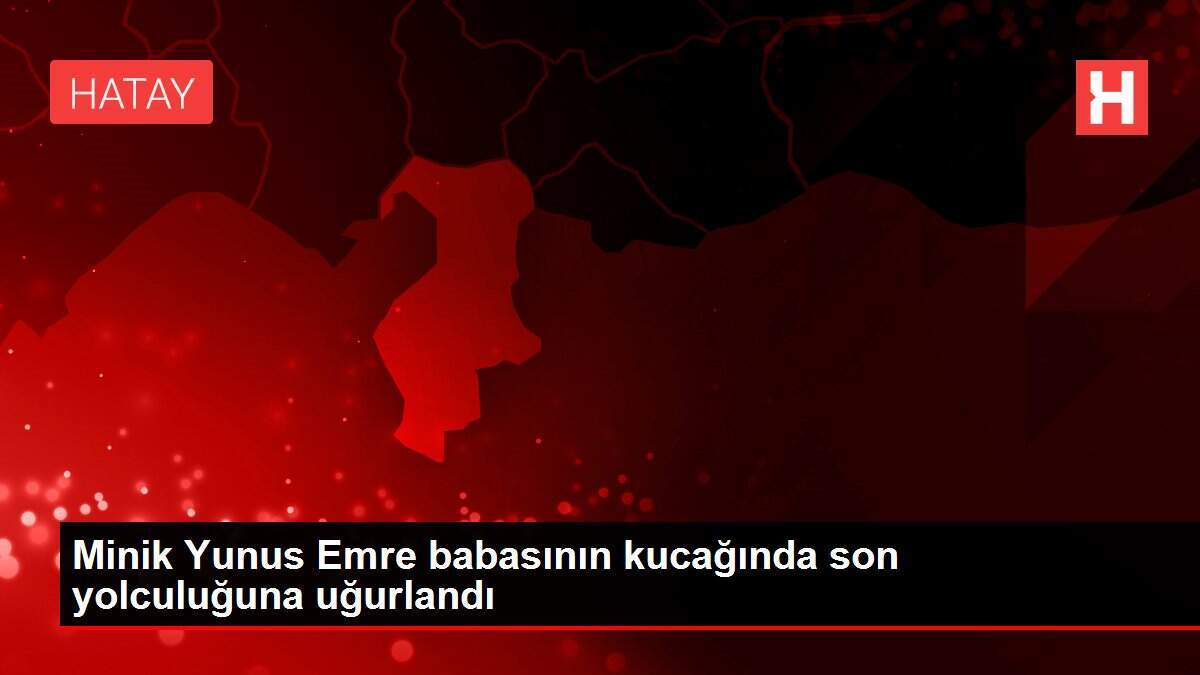 Minik Yunus Emre babasının kucağında son yolculuğuna uğurlandı