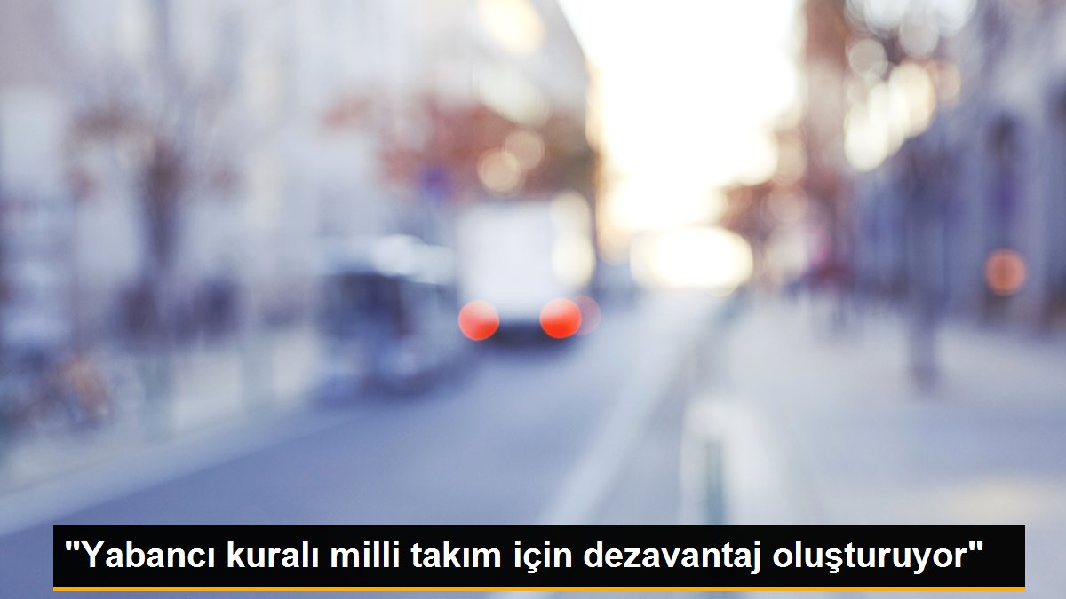 "Yabancı kuralı milli takım için dezavantaj oluşturuyor"