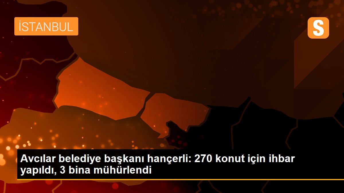 Avcılar belediye başkanı hançerli: 270 konut için ihbar yapıldı, 3 bina mühürlendi