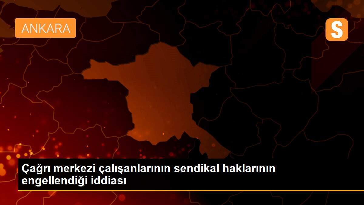 Çağrı merkezi çalışanlarının sendikal haklarının engellendiği iddiası