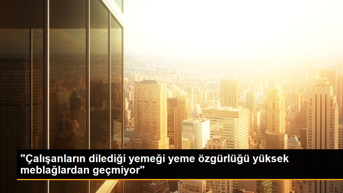 "Çalışanların dilediği yemeği yeme özgürlüğü yüksek meblağlardan geçmiyor"