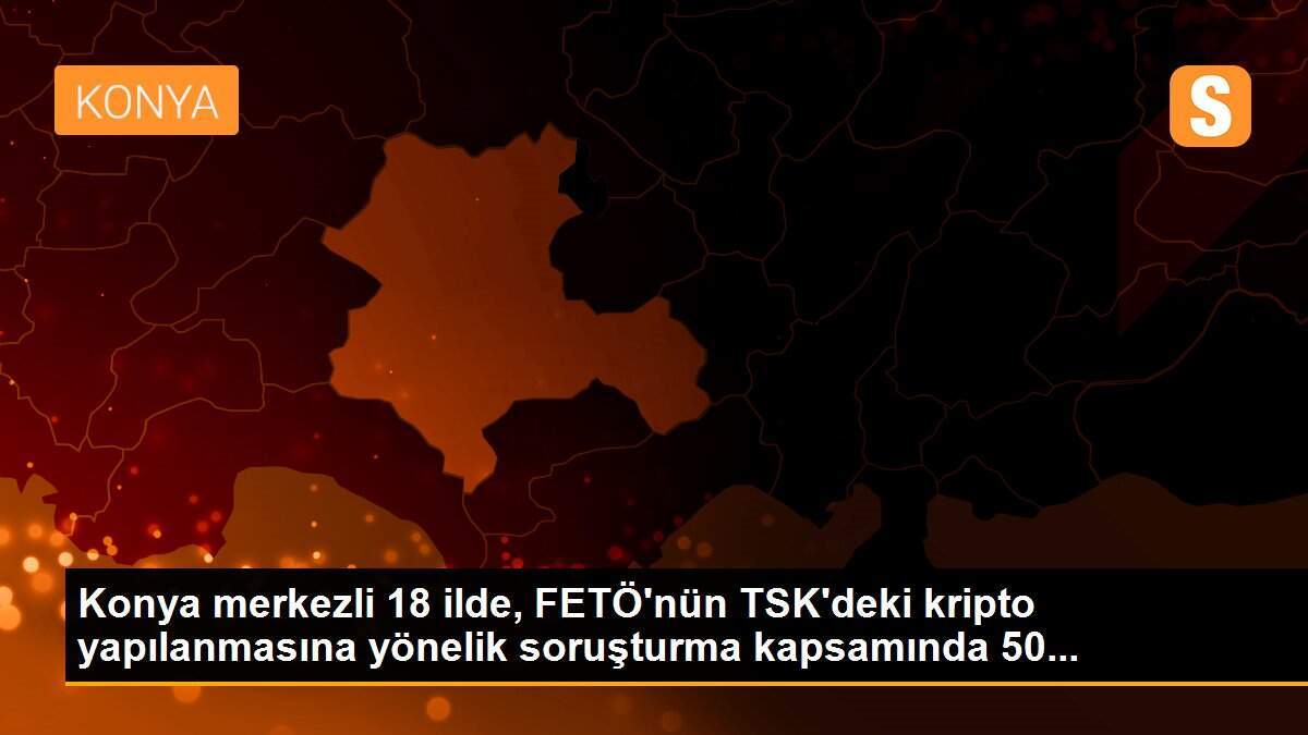 Konya merkezli 18 ilde, FETÖ\'nün TSK\'deki kripto yapılanmasına yönelik soruşturma kapsamında 50...
