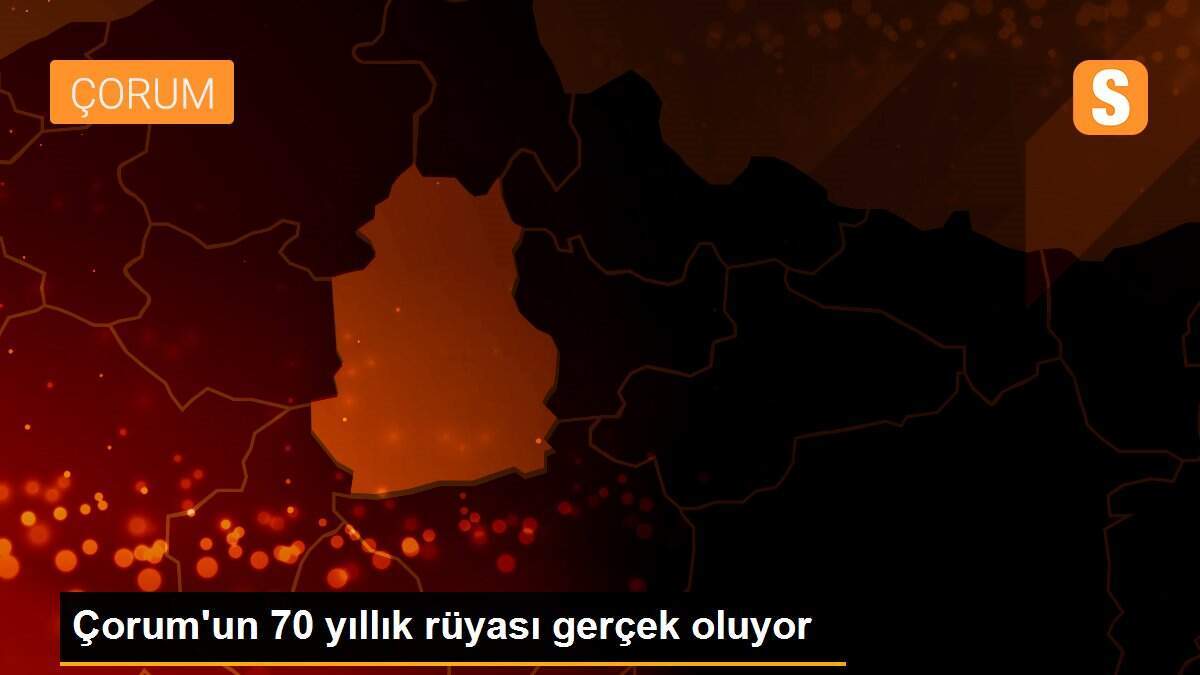 Çorum\'un 70 yıllık rüyası gerçek oluyor