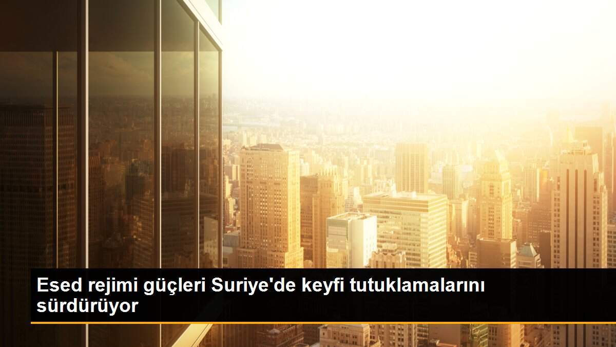 Esed rejimi güçleri Suriye\'de keyfi tutuklamalarını sürdürüyor