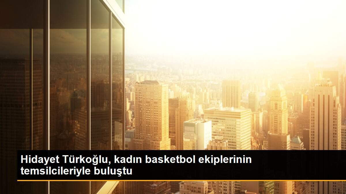 Hidayet Türkoğlu, kadın basketbol ekiplerinin temsilcileriyle buluştu