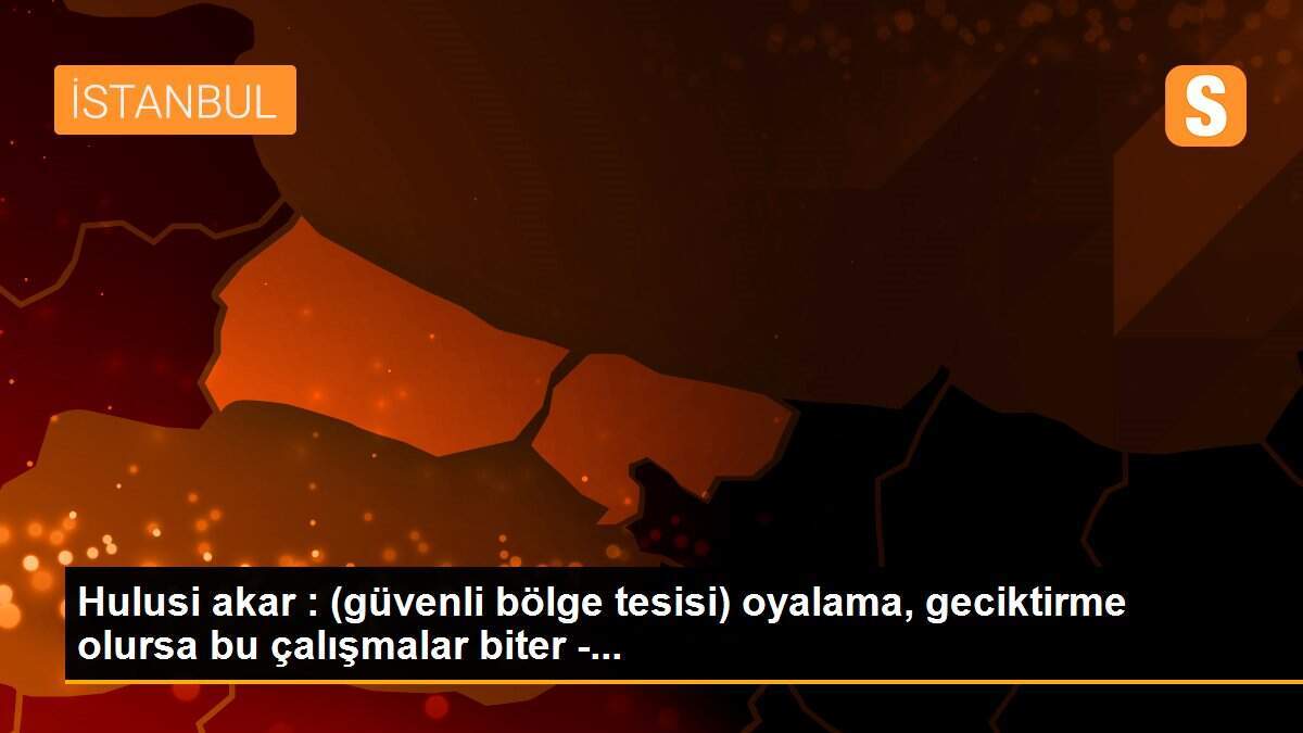 Hulusi akar : (güvenli bölge tesisi) oyalama, geciktirme olursa bu çalışmalar biter -...